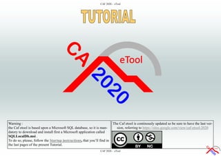 CAF 2020 - eTool
CAF 2020 - eTool
The Caf etool is continously updated so be sure to have the last ver-
sion, referring to https://sites.google.com/view/caf-etool-2020
Warning :
the Caf etool is based upon a Microsoft SQL database, so it is man-
datory to download and install first a Microsoft application called
SQLLocalDb.msi .
To do so, please, follow the Startup instructions, that you’ll find in
the last pages of the present Tutorial.
 