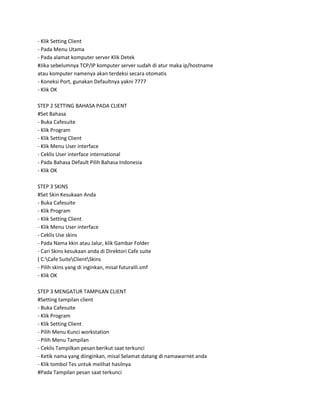 - Klik Setting Client
- Pada Menu Utama
- Pada alamat komputer server Klik Detek
#Jika sebelumnya TCP/IP komputer server sudah di atur maka ip/hostname
atau komputer namenya akan terdeksi secara otomatis
- Koneksi Port, gunakan Defaultnya yakni 7777
- Klik OK

STEP 2 SETTING BAHASA PADA CLIENT
#Set Bahasa
- Buka Cafesuite
- Klik Program
- Klik Setting Client
- Klik Menu User interface
- Ceklis User interface international
- Pada Bahasa Default Pilih Bahasa Indonesia
- Klik OK

STEP 3 SKINS
#Set Skin Kesukaan Anda
- Buka Cafesuite
- Klik Program
- Klik Setting Client
- Klik Menu User interface
- Ceklis Use skins
- Pada Nama kkin atau Jalur, klik Gambar Folder
- Cari Skins kesukaan anda di Direktori Cafe suite
( C:Cafe SuiteClientSkins
- Pilih skins yang di inginkan, misal futuraIII.smf
- Klik OK

STEP 3 MENGATUR TAMPILAN CLIENT
#Setting tampilan client
- Buka Cafesuite
- Klik Program
- Klik Setting Client
- Pilih Menu Kunci workstation
- Pilih Menu Tampilan
- Ceklis Tampilkan pesan berikut saat terkunci
- Ketik nama yang diinginkan, misal Selamat datang di namawarnet anda
- Klik tombol Tes untuk melihat hasilnya
#Pada Tampilan pesan saat terkunci
 