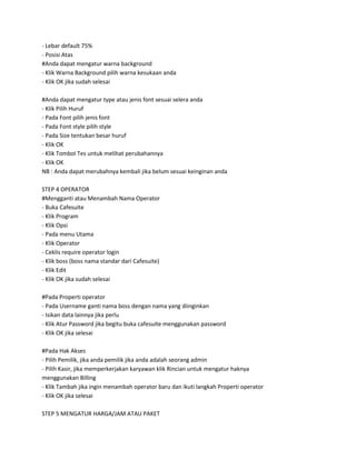 - Lebar default 75%
- Posisi Atas
#Anda dapat mengatur warna background
- Klik Warna Background pilih warna kesukaan anda
- Klik OK jika sudah selesai

#Anda dapat mengatur type atau jenis font sesuai selera anda
- Klik Pilih Huruf
- Pada Font pilih jenis font
- Pada Font style pilih style
- Pada Size tentukan besar huruf
- Klik OK
- Klik Tombol Tes untuk melihat perubahannya
- Klik OK
NB : Anda dapat merubahnya kembali jika belum sesuai keinginan anda

STEP 4 OPERATOR
#Mengganti atau Menambah Nama Operator
- Buka Cafesuite
- Klik Program
- Klik Opsi
- Pada menu Utama
- Klik Operator
- Ceklis require operator login
- Klik boss (boss nama standar dari Cafesuite)
- Klik Edit
- Klik OK jika sudah selesai

#Pada Properti operator
- Pada Username ganti nama boss dengan nama yang diinginkan
- Isikan data lainnya jika perlu
- Klik Atur Password jika begitu buka cafesuite menggunakan password
- Klik OK jika selesai

#Pada Hak Akses
- Pilih Pemilik, jika anda pemilik jika anda adalah seorang admin
- Pilih Kasir, jika memperkerjakan karyawan klik Rincian untuk mengatur haknya
menggunakan Billing
- Klik Tambah jika ingin menambah operator baru dan ikuti langkah Properti operator
- Klik OK jika selesai

STEP 5 MENGATUR HARGA/JAM ATAU PAKET
 