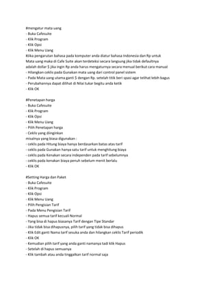 #mengatur mata uang
- Buka Cafesuite
- Klik Program
- Klik Opsi
- Klik Menu Uang
#Jika pengarutan bahasa pada komputer anda diatur bahasa Indonesia dan Rp untuk
Mata uang maka di Cafe Suite akan terdeteksi secara langsung jika tidak defaultnya
adalah dollar $ jika ingin Rp anda harus mengaturnya secara menual berikut cara manual
- Hilangkan ceklis pada Gunakan mata uang dari control panel sistem
- Pada Mata uang utama ganti $ dengan Rp. setelah titik beri spasi agar telihat lebih bagus
- Perubahannya dapat dilihat di Nilai tukar begitu anda ketik
- Klik OK

#Penetapan harga
- Buka Cafesuite
- Klik Program
- Klik Opsi
- Klik Menu Uang
- Pilih Penetapan harga
- Ceklis yang diinginkan
misalnya yang biasa digunakan :
- ceklis pada Hitung biaya hanya berdasarkan batas atas tarif
- ceklis pada Gunakan hanya satu tarif untuk menghitung biaya
- ceklis pada Kenakan secara independen pada tarif sebelumnya
- ceklis pada kenakan biaya penuh sebelum menit berlalu
- Klik OK

#Setting Harga dan Paket
- Buka Cafesuite
- Klik Program
- Klik Opsi
- Klik Menu Uang
- Pilih Pengisian Tarif
- Pada Menu Pengisian Tarif
- Hapus semua tarif kecuali Normal
- Yang bisa di hapus biasanya Tarif dengan Tipe Standar
- Jika tidak bisa dihapusnya, pilih tarif yang tidak bisa dihapus
- Klik Edit ganti Nama tarif sesuka anda dan hilangkan ceklis Tarif periodik
- Klik OK
- Kemudian pilih tarif yang anda ganti namanya tadi klik Hapus
- Setelah di hapus semuanya
- Klik tambah atau anda tinggalkan tarif normal saja
 