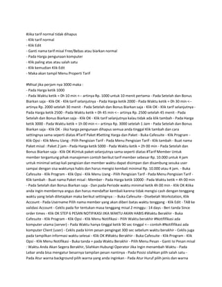 #Jika tarif normal tidak dihapus
- Klik tarif normal
- Klik Edit
- Ganti nama tarif misal Free/Bebas atau biarkan normal
- Pada Harga pengunaan komputer
- Klik paling atas atau salah satu
- Klik kemudian Klik Edit
- Maka akan tampil Menu Properti Tarif

#Misal jika perjam nya 3000 maka :
- Pada Harga ketik 1000
- Pada Waktu ketik = 0h 10 min <-- artinya Rp. 1000 untuk 10 menit pertama - Pada Setelah dan Bonus
Biarkan saja - Klik OK - Klik tarif selanjutnya - Pada Harga ketik 2000 - Pada Waktu ketik = 0h 30 min <--
artinya Rp. 2000 setelah 30 menit - Pada Setelah dan Bonus Biarkan saja - Klik OK - Klik tarif selanjutnya -
Pada Harga ketik 2500 - Pada Waktu ketik = 0h 45 min <-- artinya Rp. 2500 setelah 45 menit - Pada
Setelah dan Bonus Biarkan saja - Klik OK - Klik tarif selanjutnya kalau tidak ada klik tambah - Pada Harga
ketik 3000 - Pada Waktu ketik = 1h 00 min <-- artinya Rp. 3000 setelah 1 Jam - Pada Setelah dan Bonus
Biarkan saja - Klik OK - Jika harga pengunaan dihapus semua anda tinggal Klik tambah dan cara
settingnya sama seperti diatas #Tarif Paket #Setting Harga dan Paket - Buka Cafesuite - Klik Program -
Klik Opsi - Klik Menu Uang - Pilih Pengisian Tarif - Pada Menu Pengisian Tarif - Klik tambah - Buat nama
Paket misal : Paket 2 jam - Pada Harga ketik 5000 - Pada Waktu ketik = 2h 00 min - Pada Setelah dan
Bonus Biarkan saja - Klik OK #Untuk paket selanjutnya sama seperti diatas #Tarif Member Untuk
member tergantung pihak manajemen contoh berikut tarif member sebesar Rp. 10.000 untuk 4 jam
untuk minimal setiap kali pengisian dan member waktu dapat disimpan dan disambung sesuka user
sampai dengan sisa waktunya habis dan harus mengisi kembali minimal Rp. 10.000 atau 4 jam. - Buka
Cafesuite - Klik Program - Klik Opsi - Klik Menu Uang - Pilih Pengisian Tarif - Pada Menu Pengisian Tarif -
Klik tambah - Buat nama Paket misal : Member - Pada Harga ketik 10000 - Pada Waktu ketik = 4h 00 min
- Pada Setelah dan Bonus Biarkan saja - Dan pada Periode waktu minimal ketik 4h 00 min - Klik OK #Jika
anda ingin membernya angus dan harus mendaftar kembali karena tidak mengisi cash dengan tenggang
waktu yang telah ditetapkan maka berikut settingnya : - Buka Cafesuite - Disebelah Workstation, Klik
Account - Pada Username Pilih nama member yang akan diberi batas waktu tenggang - Klik Edit - TAB ke
validasi Account - Ceklis pada for tentukan masa tenggang misal 2 minggu : 14 days - Beri tanda Since
order times - Klik OK STEP 6 PESAN NOTIFIKASI JIKA WAKTU AKAN HABIS #Waktu Berakhir - Buka
Cafesuite - Klik Program - Klik Opsi - Klik Menu Notifikasi - Pilih Waktu berakhir #Notififikasi ada
komputer utama (server) - Pada Waktu hanya tinggal ketik 90 sec tinggal <-- contoh #Notififikasi ada
komputer Client (user) - Ceklis pada kirim pesan pengingat 300 sec sebelum waktu berakhir - Ceklis juga
pada tampilkan informasi waktu selesai - Klik OK #Waktu Berakhir - Buka Cafesuite - Klik Program - Klik
Opsi - Klik Menu Notifikasi - Buka tanda + pada Waktu Berakhir - Pilih Menu Pesan - Ganti Isi Pesan misal
: Waktu Anda Akan Segera Berakhir, Silahkan Hubungi Operator Jika Ingin menambah Waktu - Pada
Lebar anda bisa mengatur besarnya tampilan pesan nantinya - Pada Posisi silahkan pilih salah satu -
Pada Atur warna background pilih warna yang anda inginkan - Pada Atur Huruf pilih jenis dan warna
 