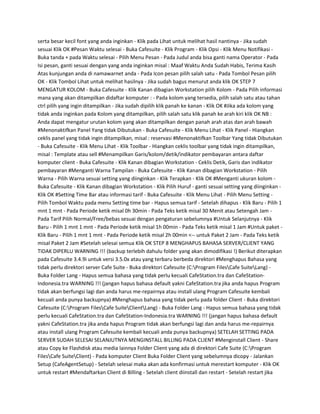 serta besar kecil font yang anda inginkan - Klik pada Lihat untuk melihat hasil nantinya - Jika sudah
sesuai Klik OK #Pesan Waktu selesai - Buka Cafesuite - Klik Program - Klik Opsi - Klik Menu Notifikasi -
Buka tanda + pada Waktu selesai - Pilih Menu Pesan - Pada Judul anda bisa ganti nama Operator - Pada
Isi pesan, ganti sesuai dengan yang anda inginkan misal : Maaf Waktu Anda Sudah Habis, Terima Kasih
Atas kunjungan anda di namawarnet anda - Pada Icon pesan pilih salah satu - Pada Tombol Pesan pilih
OK - Klik Tombol Lihat untuk melihat hasilnya - Jika sudah bagus menurut anda klik OK STEP 7
MENGATUR KOLOM - Buka Cafesuite - Klik Kanan dibagian Workstation pilih Kolom - Pada Pilih informasi
mana yang akan ditampilkan didaftar komputer : - Pada kolom yang tersedia, pilih salah satu atau tahan
ctrl pilih yang ingin ditampilkan - Jika sudah dipilih klik panah ke kanan - Klik OK #Jika ada kolom yang
tidak anda inginkan pada Kolom yang ditampilkan, pilih salah satu klik panah ke arah kiri klik OK NB :
Anda dapat mengatur urutan kolom yang akan ditampilkan dengan panah arah atas dan arah bawah
#Menonaktifkan Panel Yang tidak Dibutukan - Buka Cafesuite - Klik Menu Lihat - Klik Panel - Hiangkan
ceklis panel yang tidak ingin ditampilkan, misal : reservasi #Menonaktifkan Toolbar Yang tidak Dibutukan
- Buka Cafesuite - Klik Menu Lihat - Klik Toolbar - Hiangkan ceklis toolbar yang tidak ingin ditampilkan,
misal : Template atau sell #Menampilkan Garis/kolom/detik/indikator pembayaran antara daftar
komputer client - Buka Cafesuite - Klik Kanan dibagian Workstation - Ceklis Detik, Garis dan indikator
pembayaran #Menganti Warna Tampilan - Buka Cafesuite - Klik Kanan dibagian Workstation - Pilih
Warna - Pilih Warna sesuai setting yang diinginkan - Klik Terapkan - Klik OK #Menganti ukuran kolom -
Buka Cafesuite - Klik Kanan dibagian Workstation - Klik Pilih Huruf - ganti sesuai setting yang diinginkan -
Klik OK #Setting Time Bar atau informasi tarif - Buka Cafesuite - Klik Menu Lihat - Pilih Menu Setting -
Pilih Tombol Waktu pada menu Setting time bar - Hapus semua tarif - Setelah dihapus - Klik Baru - Pilih 1
mnt 1 mnt - Pada Periode ketik misal 0h 30min - Pada Teks ketik misal 30 Menit atau Setengah Jam -
Pada Tarif Pilih Normal/Free/bebas sesuai dengan pengaturan sebelumnya #Untuk Selanjutnya - Klik
Baru - Pilih 1 mnt 1 mnt - Pada Periode ketik misal 1h 00min - Pada Teks ketik misal 1 Jam #Untuk paket -
Klik Baru - Pilih 1 mnt 1 mnt - Pada Periode ketik misal 2h 00min <-- untuk Paket 2 Jam - Pada Teks ketik
misal Paket 2 Jam #Setelah selesai semua Klik OK STEP 8 MENGHAPUS BAHASA SERVER/CLIENT YANG
TIDAK DIPERLU WARNING !!! (backup terlebih dahulu folder yang akan dimodifikasi !) Berikut diterapkan
pada Cafesuite 3.4.9i untuk versi 3.5.0x atau yang terbaru berbeda direktori #Menghapus Bahasa yang
tidak perlu direktori server Cafe Suite - Buka direktori Cafesuite (C:Program FilesCafe SuiteLang) -
Buka Folder Lang - Hapus semua bahasa yang tidak perlu kecuali CafeStation.tra dan CafeStation-
Indonesia.tra WARNING !!! (jangan hapus bahasa default yakni CafeStation.tra jika anda hapus Program
tidak akan berfungsi lagi dan anda harus me-repairnya atau install ulang Program Cafesuite kembali
kecuali anda punya backupnya) #Menghapus bahasa yang tidak perlu pada folder Client - Buka direktori
Cafesuite (C:Program FilesCafe SuiteClientLang) - Buka Folder Lang - Hapus semua bahasa yang tidak
perlu kecuali CafeStation.tra dan CafeStation-Indonesia.tra WARNING !!! (jangan hapus bahasa default
yakni CafeStation.tra jika anda hapus Program tidak akan berfungsi lagi dan anda harus me-repairnya
atau install ulang Program Cafesuite kembali kecuali anda punya backupnya) SETELAH SETTING PADA
SERVER SUDAH SELESAI SELANJUTNYA MENGINSTALL BILLING PADA CLIENT #Menginstall Client - Share
atau Copy ke Flashdisk atau media lainnya Folder Client yang ada di direktori Cafe Suite (C:Program
FilesCafe SuiteClient) - Pada komputer Client Buka Folder Client yang sebelumnya dicopy - Jalankan
Setup (CafeAgentSetup) - Setelah selesai maka akan ada konfirmasi untuk merestart komputer - Klik OK
untuk restart #Mendaftarkan Client di Billing - Setelah client diinstall dan restart - Setelah restart jika
 