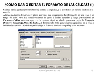 ¿CÓMO DAR O EDITAR EL FORMATO DE LAS CELDAS? (I)
Cuando en una celda escribimos texto se alinea a la izquierda, y si escribimos un número se alinea a la
derecha.
Además podremos decidir qué y cómo queremos que se represente la información en una celda o un
rango de ellas. Para ello seleccionaremos la celda o celdas deseadas y luego pincharemos en
Formato→Celdas entonces aparecerá la ventana siguiente donde podremos elegir la Categoría
(Número, Porcentaje, Moneda, Fecha,…) dependiendo de lo que queremos representar en la celda o
celdas seleccionadas. Además se podrá elegir el Formato de dicha categoría y otras opciones.




                                        Tutorial OpenOffice 3.2 Calc                               13
 