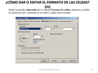 ¿CÓMO DAR O EDITAR EL FORMATO DE LAS CELDAS?
                    (IV)
 Desde la pestaña Alineación de la ventana Formato de celdas, podremos cambiar
 la orientación del contenido de la celda o celdas seleccionadas.




                             Tutorial OpenOffice 3.2 Calc                        16
 