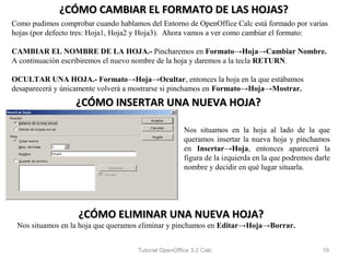 ¿CÓMO CAMBIAR EL FORMATO DE LAS HOJAS?
Como pudimos comprobar cuando hablamos del Entorno de OpenOffice Calc está formado por varias
hojas (por defecto tres: Hoja1, Hoja2 y Hoja3). Ahora vamos a ver como cambiar el formato:

CAMBIAR EL NOMBRE DE LA HOJA.- Pincharemos en Formato→Hoja→Cambiar Nombre.
A continuación escribiremos el nuevo nombre de la hoja y daremos a la tecla RETURN.

OCULTAR UNA HOJA.- Formato→Hoja→Ocultar, entonces la hoja en la que estábamos
desaparecerá y únicamente volverá a mostrarse si pinchamos en Formato→Hoja→Mostrar.
                  ¿CÓMO INSERTAR UNA NUEVA HOJA?

                                                      Nos situamos en la hoja al lado de la que
                                                      queramos insertar la nueva hoja y pinchamos
                                                      en Insertar→Hoja, entonces aparecerá la
                                                      figura de la izquierda en la que podremos darle
                                                      nombre y decidir en qué lugar situarla.




                   ¿CÓMO ELIMINAR UNA NUEVA HOJA?
 Nos situamos en la hoja que queramos eliminar y pinchamos en Editar→Hoja→Borrar.


                                     Tutorial OpenOffice 3.2 Calc                                 19
 