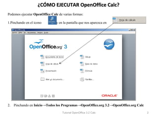 ¿CÓMO EJECUTAR OpenOffice Calc?
Podemos ejecutar OpenOffice Calc de varias formas:

1.Pinchando en el icono         y en la pantalla que nos aparezca en




2. Pinchando en Inicio→Todos los Programas→OpenOffice.org 3.2→OpenOffice.org Calc

                                    Tutorial OpenOffice 3.2 Calc                    2
 