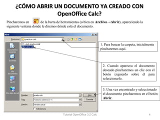 ¿CÓMO ABRIR UN DOCUMENTO YA CREADO CON
                  OpenOffice Calc?
Pincharemos en         de la barra de herramientas (o bien en Archivo→Abrir), apareciendo la
siguiente ventana donde le diremos dónde está el documento.




                                                                     1. Para buscar la carpeta, inicialmente
                                                                     pincharemos aquí.



                                                                      2. Cuando aparezca el documento
                                                                      deseado pincharemos un clic con el
                                                                      botón izquierdo sobre él para
                                                                      seleccionarlo.


                                                                      3. Una vez encontrado y seleccionado
                                                                      el documento pincharemos en el botón
                                                                      Abrir.



                                      Tutorial OpenOffice 3.2 Calc                                      4
 