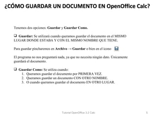 ¿CÓMO GUARDAR UN DOCUMENTO EN OpenOffice Calc?


  Tenemos dos opciones: Guardar y Guardar Como.

   Guardar: Se utilizará cuando queramos guardar el documento en el MISMO
  LUGAR DONDE ESTABA Y CON EL MISMO NOMBRE QUE TIENE.

  Para guardar pincharemos en Archivo → Guardar o bien en el icono

  El programa no nos preguntará nada, ya que no necesita ningún dato. Únicamente
  guardará el documento.

   Guardar Como: Se utiliza cuando:
     1. Queramos guardar el documento por PRIMERA VEZ.
     2. Queramos guardar un documento CON OTRO NOMBRE.
     3. O cuando queramos guardar el documento EN OTRO LUGAR.




                                  Tutorial OpenOffice 3.2 Calc                     5
 