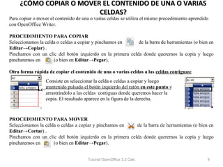 ¿CÓMO COPIAR O MOVER EL CONTENIDO DE UNA O VARIAS
                         CELDAS?
Para copiar o mover el contenido de una o varias celdas se utiliza el mismo procedimiento aprendido
con OpenOffice Writer.

PROCEDIMIENTO PARA COPIAR
Seleccionamos la celda o celdas a copiar y pinchamos en     de la barra de herramientas (o bien en
Editar→Copiar) .
Pinchamos con un clic del botón izquierdo en la primera celda donde queremos la copia y luego
pincharemos en       (o bien en Editar→Pegar).

Otra forma rápida de copiar el contenido de una o varias celdas a las celdas contiguas:
                  Consiste en seleccionar la celda o celdas a copiar y luego
                  mantenido pulsado el botón izquierdo del ratón en este punto y
                  arrastrándolo a las celdas contiguas donde queremos hacer la
                  copia. El resultado aparece en la figura de la derecha.



PROCEDIMIENTO PARA MOVER
Seleccionamos la celda o celdas a copiar y pinchamos en    de la barra de herramientas (o bien en
Editar→Cortar) .
Pinchamos con un clic del botón izquierdo en la primera celda donde queremos la copia y luego
pincharemos en       (o bien en Editar→Pegar).


                                       Tutorial OpenOffice 3.2 Calc                               9
 