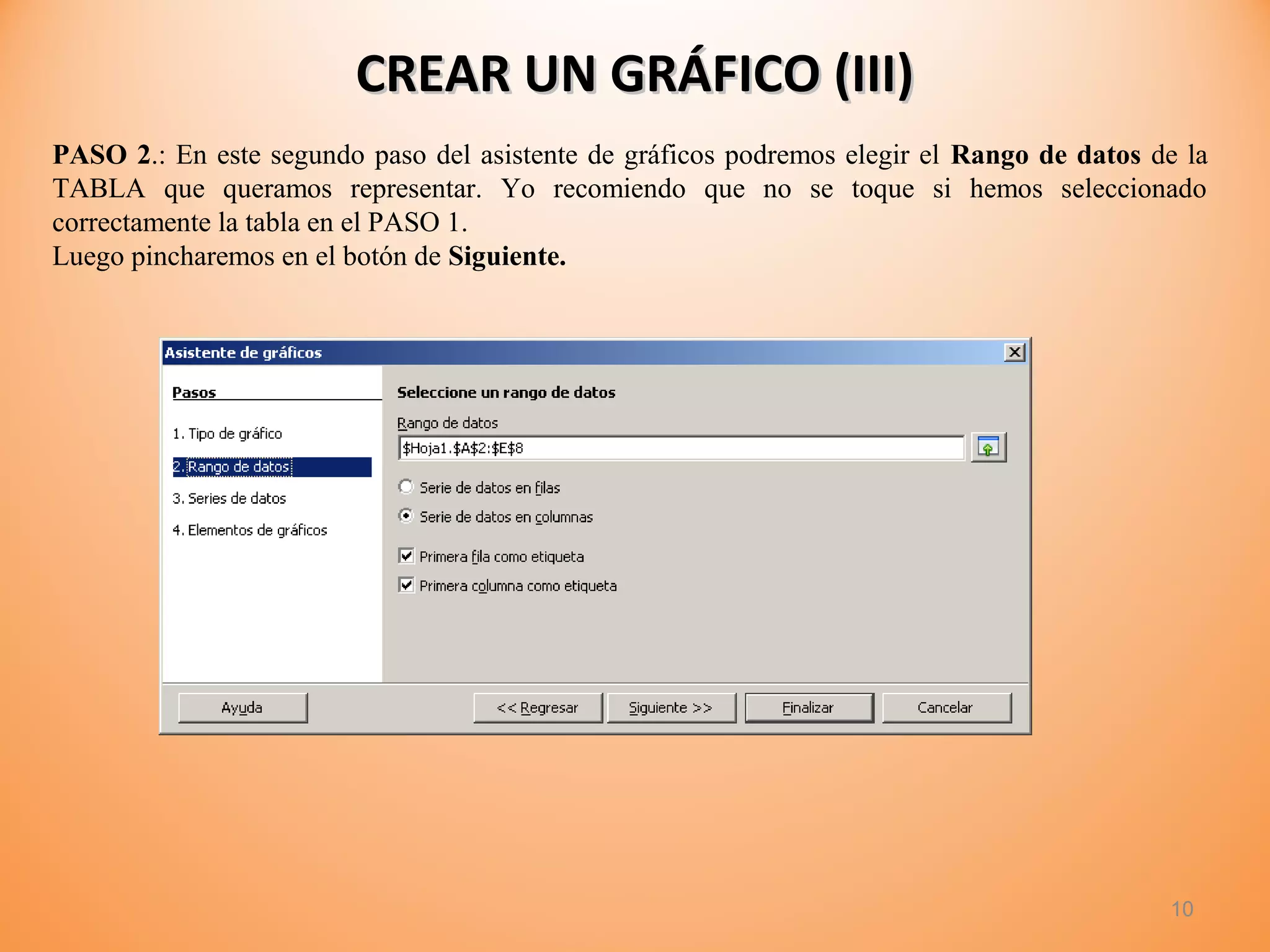 10
CREAR UN GRÁFICO (III)CREAR UN GRÁFICO (III)
PASO 2.: En este segundo paso del asistente de gráficos podremos elegir el Rango de datos de la
TABLA que queramos representar. Yo recomiendo que no se toque si hemos seleccionado
correctamente la tabla en el PASO 1.
Luego pincharemos en el botón de Siguiente.
 