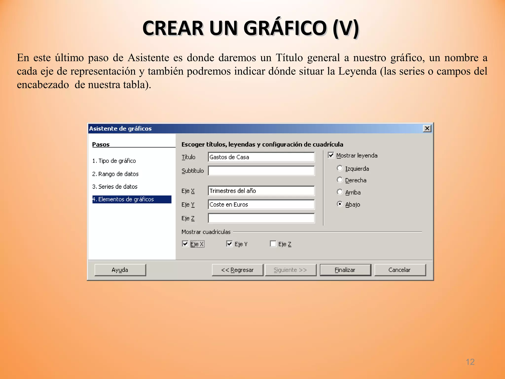 CREAR UN GRÁFICO (V)CREAR UN GRÁFICO (V)
12
En este último paso de Asistente es donde daremos un Título general a nuestro gráfico, un nombre a
cada eje de representación y también podremos indicar dónde situar la Leyenda (las series o campos del
encabezado de nuestra tabla).
 