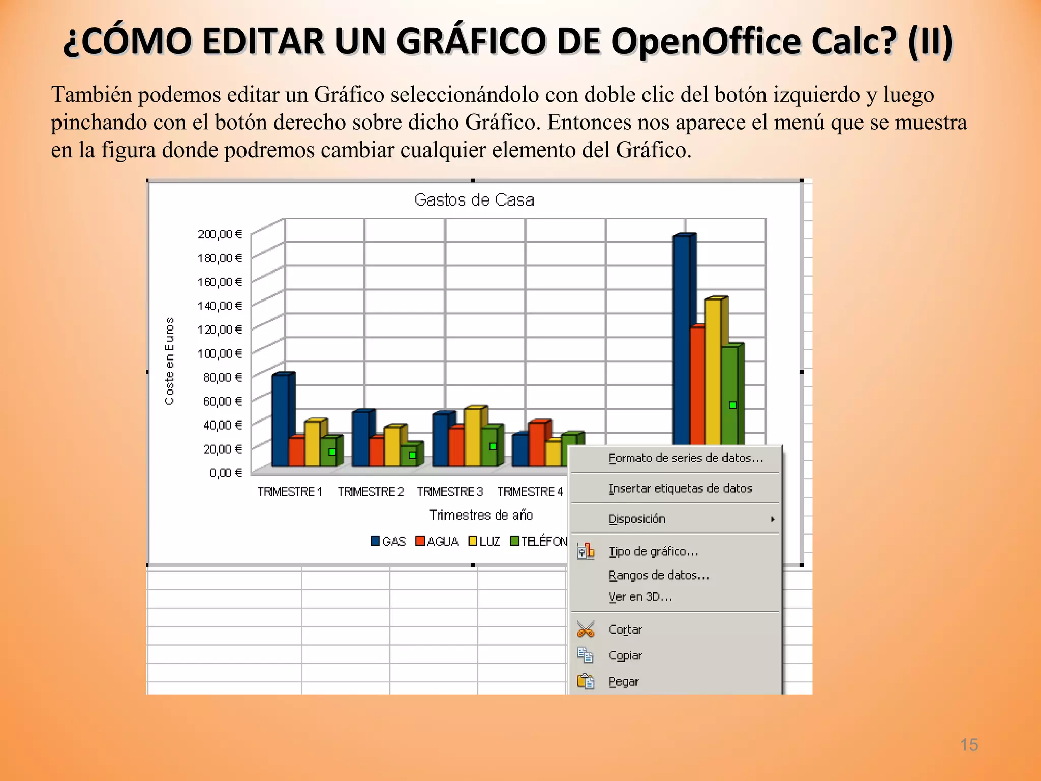 ¿CÓMO EDITAR UN GRÁFICO DE OpenOffice Calc? (II)¿CÓMO EDITAR UN GRÁFICO DE OpenOffice Calc? (II)
15
También podemos editar un Gráfico seleccionándolo con doble clic del botón izquierdo y luego
pinchando con el botón derecho sobre dicho Gráfico. Entonces nos aparece el menú que se muestra
en la figura donde podremos cambiar cualquier elemento del Gráfico.
 