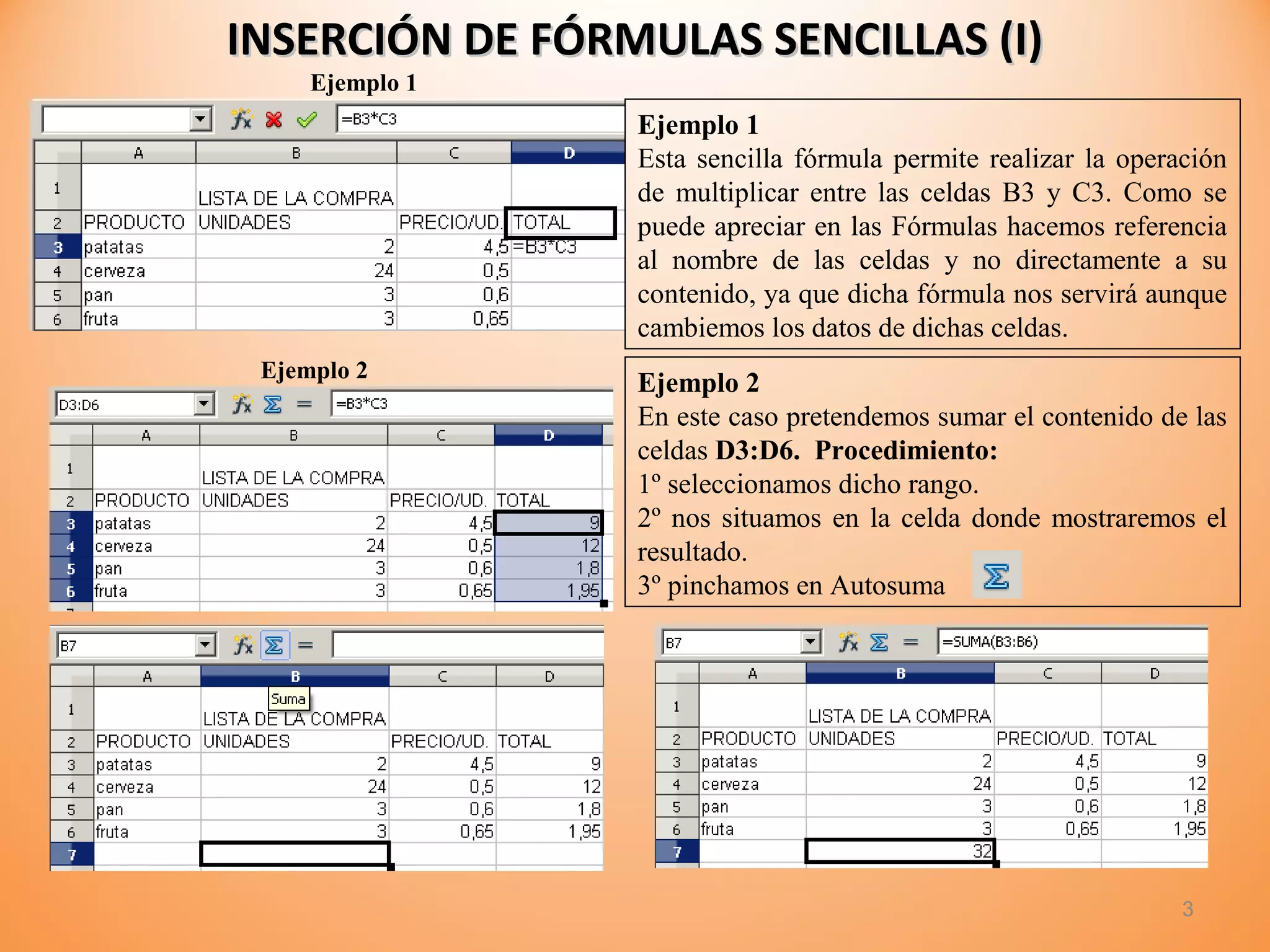 INSERCIÓN DE FÓRMULAS SENCILLAS (I)INSERCIÓN DE FÓRMULAS SENCILLAS (I)
3
Ejemplo 1
Esta sencilla fórmula permite realizar la operación
de multiplicar entre las celdas B3 y C3. Como se
puede apreciar en las Fórmulas hacemos referencia
al nombre de las celdas y no directamente a su
contenido, ya que dicha fórmula nos servirá aunque
cambiemos los datos de dichas celdas.
Ejemplo 1
Ejemplo 2
Ejemplo 2
En este caso pretendemos sumar el contenido de las
celdas D3:D6. Procedimiento:
1º seleccionamos dicho rango.
2º nos situamos en la celda donde mostraremos el
resultado.
3º pinchamos en Autosuma
 