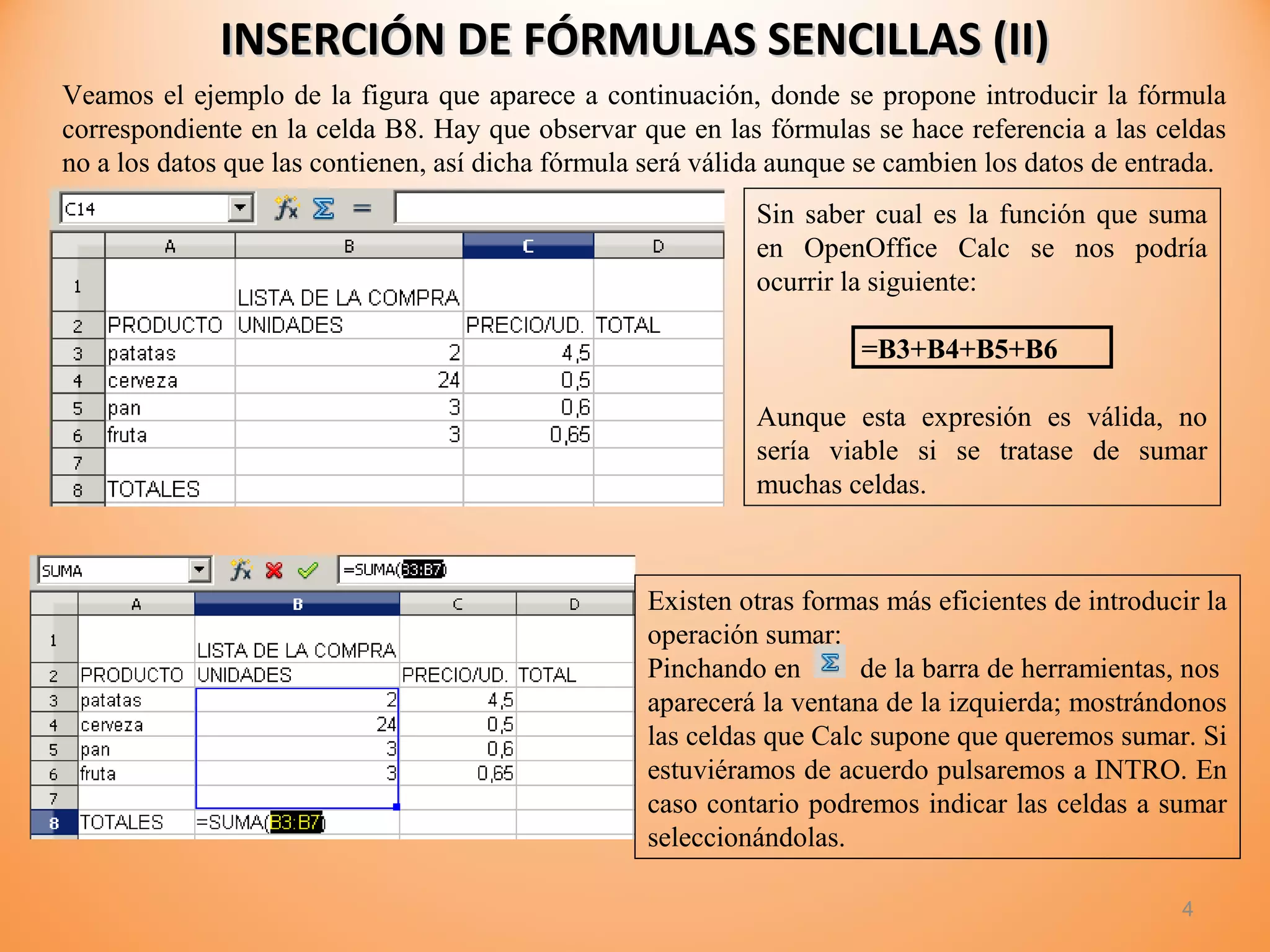 INSERCIÓN DE FÓRMULAS SENCILLAS (II)INSERCIÓN DE FÓRMULAS SENCILLAS (II)
4
Veamos el ejemplo de la figura que aparece a continuación, donde se propone introducir la fórmula
correspondiente en la celda B8. Hay que observar que en las fórmulas se hace referencia a las celdas
no a los datos que las contienen, así dicha fórmula será válida aunque se cambien los datos de entrada.
Sin saber cual es la función que suma
en OpenOffice Calc se nos podría
ocurrir la siguiente:
=B3+B4+B5+B6
Aunque esta expresión es válida, no
sería viable si se tratase de sumar
muchas celdas.
Existen otras formas más eficientes de introducir la
operación sumar:
Pinchando en de la barra de herramientas, nos
aparecerá la ventana de la izquierda; mostrándonos
las celdas que Calc supone que queremos sumar. Si
estuviéramos de acuerdo pulsaremos a INTRO. En
caso contario podremos indicar las celdas a sumar
seleccionándolas.
 