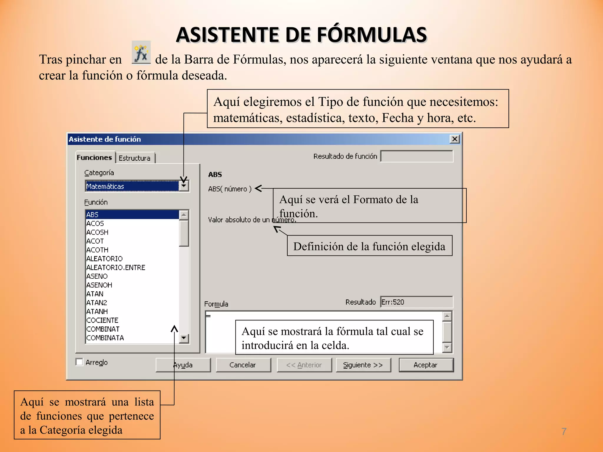 ASISTENTE DE FÓRMULASASISTENTE DE FÓRMULAS
7
Tras pinchar en de la Barra de Fórmulas, nos aparecerá la siguiente ventana que nos ayudará a
crear la función o fórmula deseada.
Aquí elegiremos el Tipo de función que necesitemos:
matemáticas, estadística, texto, Fecha y hora, etc.
Aquí se mostrará una lista
de funciones que pertenece
a la Categoría elegida
Aquí se verá el Formato de la
función.
Definición de la función elegida
Aquí se mostrará la fórmula tal cual se
introducirá en la celda.
 