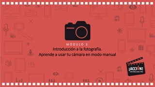 M Ó D U L O 3
Introducción a la fotografía.
Aprende a usar tu cámara en modo manual
 