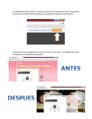 AL TERMINAR DE CONFIGURAR DE TU BLOG, LE DAS CLIC EN “APLICAR BLOG” QUE SE ENCUENTRA
EN LA PARTE SUPERIOR DERECHA, PARA QUE LOS CAMBIOS APLIQUEN A TU NUEVO BLOG.
DESPUES DE APLICAR CAMBIOS EN EL BLOG, DAS CLIC EN “VER BLOG” Y SE ABRIRA UNA NUEVA
PESTAÑA CON LOS CAMBIOS YA REALIZADOS.
 