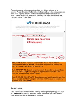 Recuerden que si quieren acceder a algún foro deben seleccionar la
sección Foros ubicada en la Barra izquierda o desde la botonera que aparece
en la parte superior del área central, en la pantalla de presentación del
aula. Una vez allí podrán seleccionar las categorías y los temas de debate
correspondiente a cada clase.
IMPORTANTE: Para realizar su intervención. Hagan clic en el botón
“Responder a tema de debate” y escriban su respuesta en el campo en
blanco que se les desplegará a continuación.
MÁS IMPORTANTE: Cuando hayan terminado de escribir, no olviden hacer
clic en el botón “Aceptar” que figura en la parte inferior derecha. De lo
contrario, su intervención no se publicará.
MÁS O MENOS IMPORTANTE: Después de enviar su intervención a un foro
tienen un lapso de 15 minutos para releerla y modificarla, si es necesario,
pulsando en el botón Editar.
Correo interno
Para comunicarse personalmente conmigo o con l@s compañer@s se utiliza
el Correo interno del aula (similar al correo electrónico que habitualmente
usan para comunicarse por fuera del campus).
 