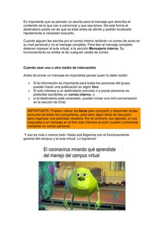 Es importante que se piensen un asunto para el mensaje que describa el
contenido de lo que van a comunicar y que sea breve. De esta forma el
destinatario podrá ver de qué se trata antes de abrirlo y podrán localizarlo
rápidamente si necesitan buscarlo.
Cuando alguien les escriba por el correo interno recibirán un correo de aviso en
su mail personal y no el mensaje completo. Para leer el mensaje completo
deberan ingresar al aula virtual, a la sección Mensajería interna. Su
funcionamiento es similar al de cualquier casilla de correo.
Cuándo usar uno u otro medio de intercambio
Antes de enviar un mensaje es importante pensar quién lo debe recibir:
• Si la información es importante para todas las personas del grupo,
pueden hacer una publicación en algún foro.
• Si solo interesa a un destinatario concreto o a pocas personas es
preferible escribirles un correo interno, o
• si el destinatario está conectado, pueden iniciar una mini-conversación
en la sección de Chat.
IMPORTANTE: Pueden utilizar los foros para compartir y responder dudas
comunes de todos los compañeros, para abrir algún tema de discusión,
para organizar una actividad, etcétera. Por el contrario, por ejemplo, si una
respuesta a un mensaje en el foro solo interesa al autor pueden contestarle
mediante un correo personal.
Y eso es más o menos todo. Hasta acá llegamos con el funcionamiento
general del campus y el aula virtual. Lo logramos!
 