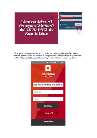 Otra opción, si ingresan desde un celular, es descargar la app Educativa
Mobile, desde donde accederán al campus introduciendo la url de la web del
instituto https://isfd52-bue.infd.edu.ar/ y sus nombres de usuario y clave.
 