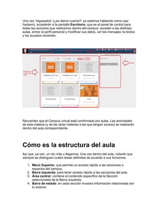 Una vez “logueados” (¿se dieron cuenta?: ya estamos hablando como casi
hackers), accederán a la pantalla Escritorio, que es el panel de control para
todas las acciones que realicemos dentro del campus: acceder a las distintas
aulas, entrar al perfil personal y modificar sus datos, ver los mensajes no leídos
y los sucesos recientes.
Recuerden que el Campus virtual está conformado por aulas. Las actividades
de esta materia (y de las otras materias a las que tengan acceso) se realizarán
dentro del aula correspondiente.
Cómo es la estructura del aula
Así que, ya ven, un clic más y llegamos. Una vez dentro del aula, notarán que
siempre se distinguen cuatro áreas definidas de acuerdo a sus funciones.
1. Menú Superior, que permite un acceso rápido a las secciones o
espacios del campus.
2. Barra izquierda, para tener acceso rápido a las secciones del aula.
3. Área central, contiene el contenido específico de la Sección
seleccionada de la Barra izquierda.
4. Barra de estado: en cada sección muestra información relacionada con
tu avance.
 