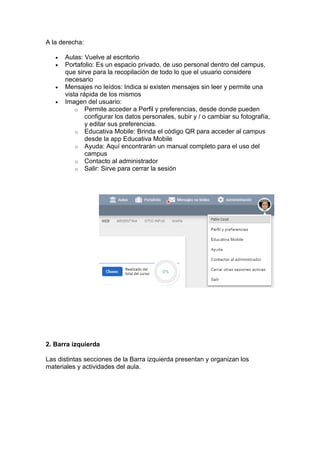 A la derecha:
• Aulas: Vuelve al escritorio
• Portafolio: Es un espacio privado, de uso personal dentro del campus,
que sirve para la recopilación de todo lo que el usuario considere
necesario
• Mensajes no leídos: Indica si existen mensajes sin leer y permite una
vista rápida de los mismos
• Imagen del usuario:
o Permite acceder a Perfil y preferencias, desde donde pueden
configurar los datos personales, subir y / o cambiar su fotografía,
y editar sus preferencias.
o Educativa Mobile: Brinda el código QR para acceder al campus
desde la app Educativa Mobile
o Ayuda: Aquí encontrarán un manual completo para el uso del
campus
o Contacto al administrador
o Salir: Sirve para cerrar la sesión
2. Barra izquierda
Las distintas secciones de la Barra izquierda presentan y organizan los
materiales y actividades del aula.
 