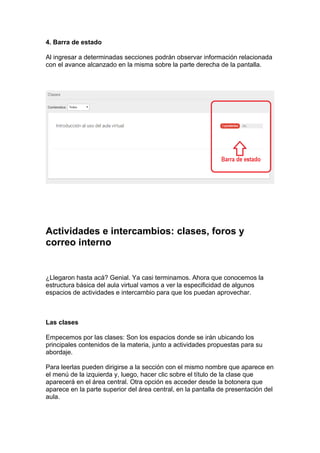 4. Barra de estado
Al ingresar a determinadas secciones podrán observar información relacionada
con el avance alcanzado en la misma sobre la parte derecha de la pantalla.
Actividades e intercambios: clases, foros y
correo interno
¿Llegaron hasta acá? Genial. Ya casi terminamos. Ahora que conocemos la
estructura básica del aula virtual vamos a ver la especificidad de algunos
espacios de actividades e intercambio para que los puedan aprovechar.
Las clases
Empecemos por las clases: Son los espacios donde se irán ubicando los
principales contenidos de la materia, junto a actividades propuestas para su
abordaje.
Para leerlas pueden dirigirse a la sección con el mismo nombre que aparece en
el menú de la izquierda y, luego, hacer clic sobre el título de la clase que
aparecerá en el área central. Otra opción es acceder desde la botonera que
aparece en la parte superior del área central, en la pantalla de presentación del
aula.
 