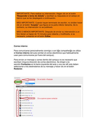 IMPORTANTE: Para realizar su intervención. Hagan clic en el botón
“Responder a tema de debate” y escriban su respuesta en el campo en
blanco que se les desplegará a continuación.
MÁS IMPORTANTE: Cuando hayan terminado de escribir, no olviden hacer
clic en el botón “Aceptar” que figura en la parte inferior derecha. De lo
contrario, su intervención no se publicará.
MÁS O MENOS IMPORTANTE: Después de enviar su intervención a un
foro tienen un lapso de 15 minutos para releerla y modificarla, si es
necesario, pulsando en el botón Editar.
Correo interno
Para comunicarse personalmente conmigo o con l@s compañer@s se utiliza
el Correo interno del aula (similar al correo electrónico que habitualmente
usan para comunicarse por fuera del campus).
Para enviar un mensaje o correo dentro del campus no es necesario que
escriban ninguna dirección de correo electrónico. Se dirigen a la
sección Contactos en la barra izquierda del aula y una vez allí solo deben
seleccionar a los destinatarios de su mensaje y hacer clic en el botón
Redactar.
 