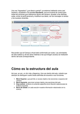 Una vez “logueados” (¿se dieron cuenta?: ya estamos hablando como casi
hackers), accederán a la pantalla Escritorio, que es el panel de control para
todas las acciones que realicemos dentro del campus: acceder a las distintas
aulas, entrar al perfil personal y modificar sus datos, ver los mensajes no leídos
y los sucesos recientes.
Recuerden que el Campus virtual está conformado por aulas. Las actividades
de esta materia (y de las otras materias a las que tengan acceso) se realizarán
dentro del aula correspondiente.
Cómo es la estructura del aula
Así que, ya ven, un clic más y llegamos. Una vez dentro del aula, notarán que
siempre se distinguen cuatro áreas definidas de acuerdo a sus funciones.
1. Menú Superior, que permite un acceso rápido a las secciones o espacios del
campus.
2. Barra izquierda, para tener acceso rápido a las secciones del aula.
3. Área central, contiene el contenido específico de la Sección seleccionada de
la Barra izquierda.
4. Barra de estado: en cada sección muestra información relacionada con tu
avance.
 