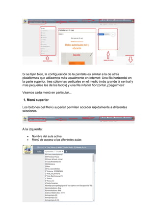 Si se fijan bien, la configuración de la pantalla es similar a la de otras
plataformas que utilizamos más usualmente en Internet: Una fila horizontal en
la parte superior, tres columnas verticales en el medio (más grande la central y
más pequeñas las de los lados) y una fila inferior horizontal ¿Seguimos?
Veamos cada menú en particular...
1. Menú superior
Los botones del Menú superior permiten acceder rápidamente a diferentes
secciones.
A la izquierda:
• Nombre del aula activa
• Menú de acceso a las diferentes aulas
 