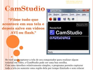 PAPE REGINA CARVALHO
                                                       reginascav@hotmail.com




Se você quer capturar a tela de seu computador para realizar algum
tutorial em vídeo, o CamStudio pode ser uma boa escolha.
Com uma interface relativamente simples, o programa permite capturar
toda a tela ou somente uma região dela por tempo ilimitado e sem colocar
 