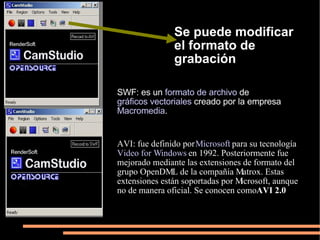 Se puede modificar el formato de grabación SWF: es un formato de archivo de gráficos vectoriales creado por la empresa Macromedia . AVI: fue definido por Microsoft para su tecnología Video for Windows en 1992. Posteriormente fue mejorado mediante las extensiones de formato del grupo OpenDML de la compañía Matrox. Estas extensiones están soportadas por Microsoft, aunque no de manera oficial. Se conocen como AVI 2.0
