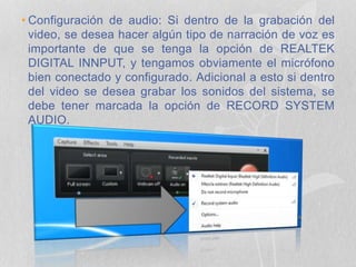 • Configuración de audio: Si dentro de la grabación del
video, se desea hacer algún tipo de narración de voz es
importante de que se tenga la opción de REALTEK
DIGITAL INNPUT, y tengamos obviamente el micrófono
bien conectado y configurado. Adicional a esto si dentro
del video se desea grabar los sonidos del sistema, se
debe tener marcada la opción de RECORD SYSTEM
AUDIO.
 