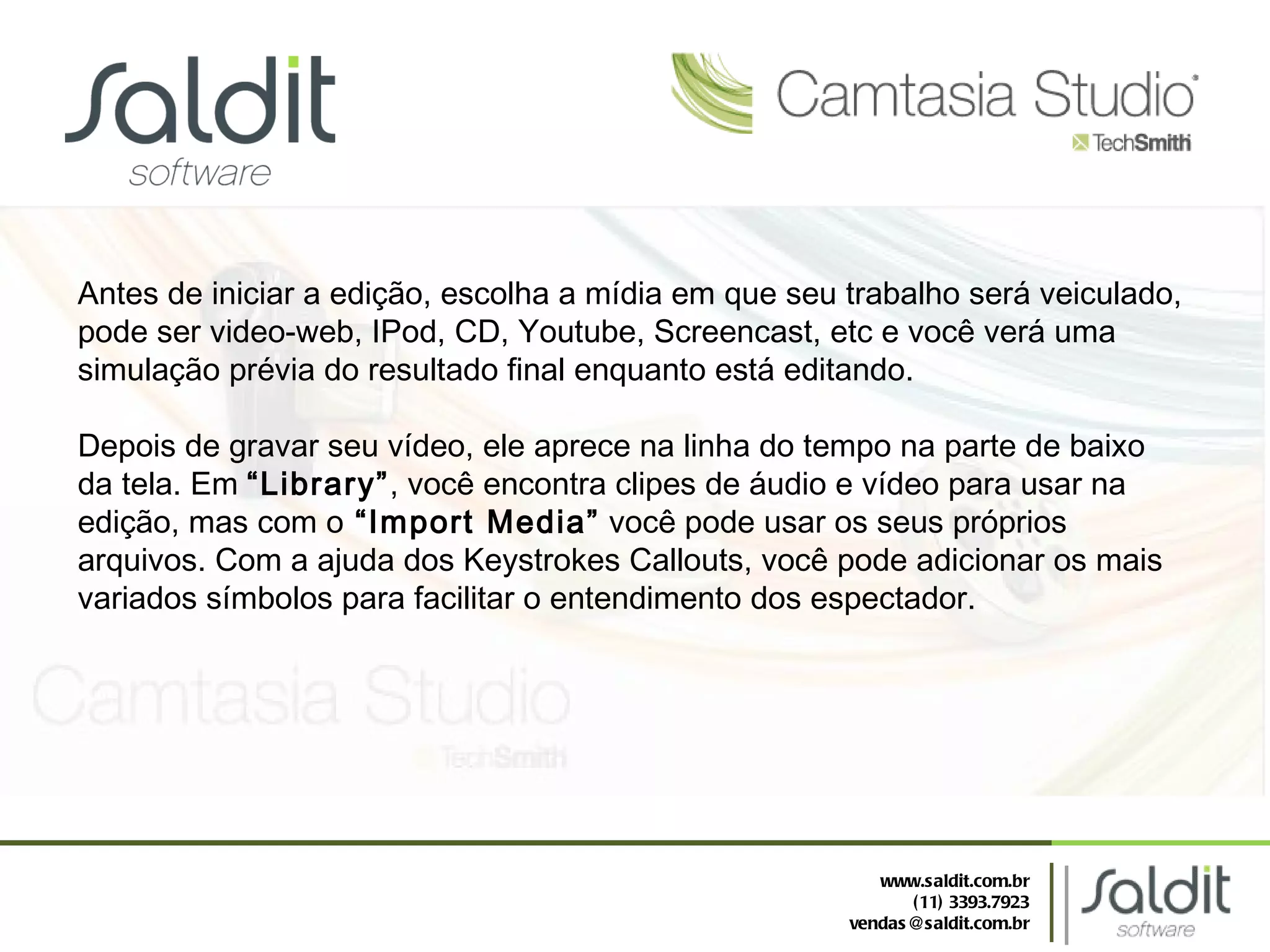 Antes de iniciar a edição, escolha a mídia em que seu trabalho será veiculado, pode ser video-web, IPod, CD, Youtube, Screencast, etc e você verá uma simulação prévia do resultado final enquanto está editando. Depois de gravar seu vídeo, ele aprece na linha do tempo na parte de baixo da tela. Em  “Library” , você encontra clipes de áudio e vídeo para usar na edição, mas com o  “Import Media”  você pode usar os seus próprios arquivos. Com a ajuda dos Keystrokes Callouts, você pode adicionar os mais variados símbolos para facilitar o entendimento dos espectador. www.saldit.com.br (11) 3393.7923 [email_address] 