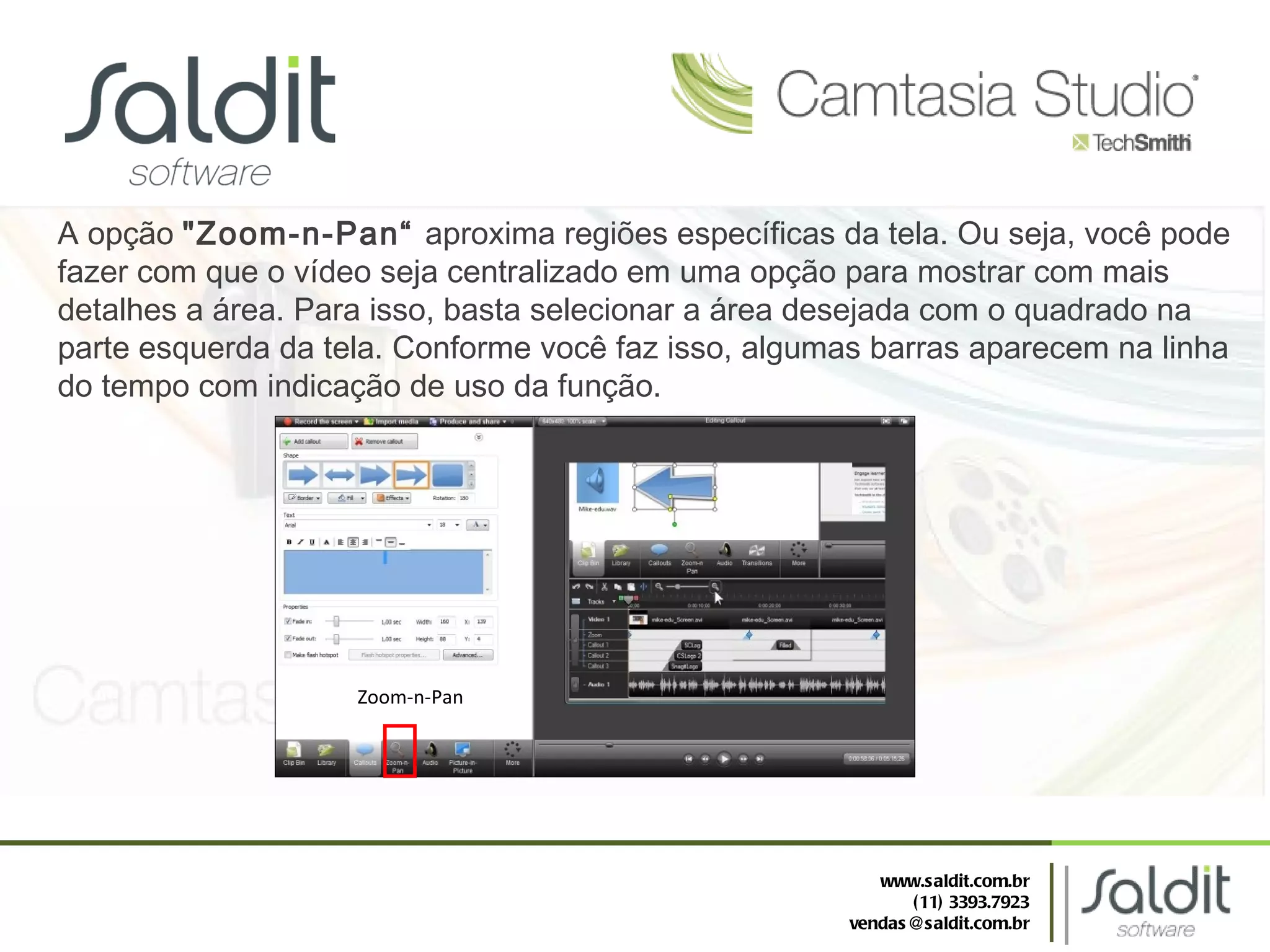 A opção  "Zoom-n-Pan“  aproxima regiões específicas da tela. Ou seja, você pode fazer com que o vídeo seja centralizado em uma opção para mostrar com mais detalhes a área. Para isso, basta selecionar a área desejada com o quadrado na parte esquerda da tela. Conforme você faz isso, algumas barras aparecem na linha do tempo com indicação de uso da função. Zoom-n-Pan www.saldit.com.br (11) 3393.7923 [email_address] 