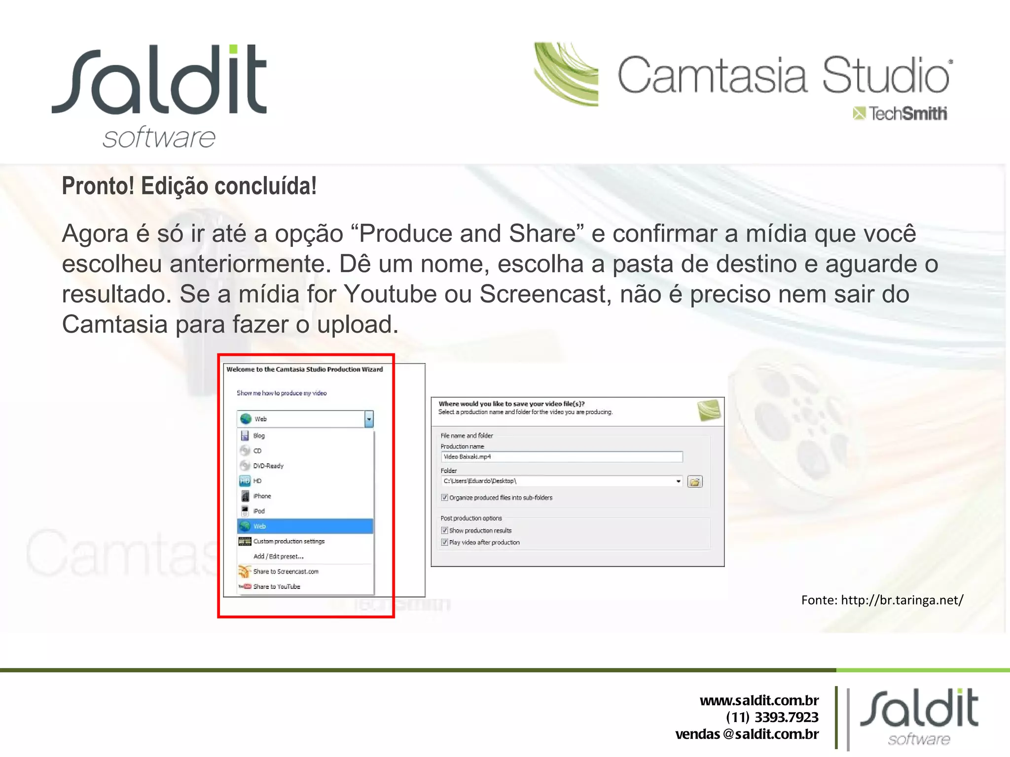 Pronto! Edição concluída! Agora é só ir até a opção “Produce and Share” e confirmar a mídia que você escolheu anteriormente. Dê um nome, escolha a pasta de destino e aguarde o resultado. Se a mídia for Youtube ou Screencast, não é preciso nem sair do Camtasia para fazer o upload. Fonte: http://br.taringa.net/ www.saldit.com.br (11) 3393.7923 [email_address] 