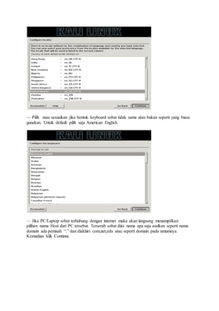 — Pilih atau sesuaikan jika bentuk keyboard sobat tidak sama atau bukan seperti yang biasa
gunakan. Untuk default pilih saja American English.
— Jika PC/Laptop sobat terhubung dengan internet maka akan langsung menampilkan
pilihan nama Host dari PC tersebut. Terserah sobat diisi nama apa saja asalkan seperti nama
domain ada pemisah “.” dan diakhiri com,net,edu atau seperti domain pada umumnya.
Kemudian klik Continue
 