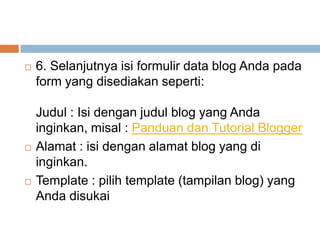 





6. Selanjutnya isi formulir data blog Anda pada
form yang disediakan seperti:
Judul : Isi dengan judul blog yang Anda
inginkan, misal : Panduan dan Tutorial Blogger
Alamat : isi dengan alamat blog yang di
inginkan.
Template : pilih template (tampilan blog) yang
Anda disukai

 