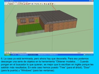 6. La casa ya está terminada, pero ahora hay que decorarla. Para eso podemos
descargar una serie de objetos en la herramienta “Obtener modelos…”. Cuando
pongan en el buscador lo que quieran, es mejor que lo escriban en inglés porque les
saldrán más resultados. En este caso hemos puesto “Tree” (para el árbol), “Door”
(para la puerta) y “Windows” (para las ventanas).
 