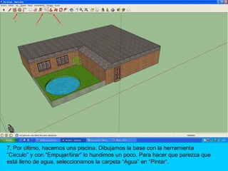 7. Por último, hacemos una piscina. Dibujamos la base con la herramienta
“Círculo” y con “Empujar/tirar” lo hundimos un poco. Para hacer que parezca que
está lleno de agua, seleccionamos la carpeta “Agua” en “Pintar”.
 