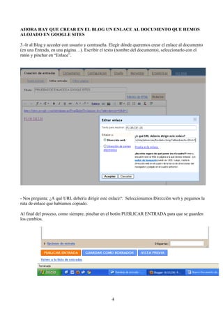 AHORA HAY QUE CREAR EN EL BLOG UN ENLACE AL DOCUMENTO QUE HEMOS
ALOJADO EN GOOGLE SITES

3.-Ir al Blog y acceder con usuario y contraseña. Elegir dónde queremos crear el enlace al documento
(en una Entrada, en una página…). Escribir el texto (nombre del documento), seleccionarlo con el
ratón y pinchar en “Enlace”.




- Nos pregunta: ¿A qué URL debería dirigir este enlace?: Seleccionamos Dirección web y pegamos la
ruta de enlace que habíamos copiado.

Al final del proceso, como siempre, pinchar en el botón PUBLICAR ENTRADA para que se guarden
los cambios.




                                                  4
 