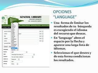 OPCIONES
 “LANGUAGE”
 Una forma de limitar los
  resultados de tu búsqueda
  es escogiendo el idioma
  del recurso que deseas.
 En “language” abres el
  espacio por la flecha y
  aparece una larga lista de
  idiomas.
 Seleccionas el que desees y
  de esta forma condicionas
  los resultados.
 