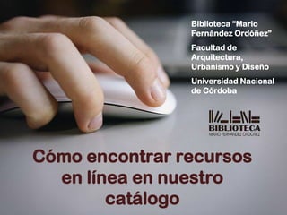 Biblioteca “Mario
Fernández Ordóñez”
Facultad de
Arquitectura,
Urbanismo y Diseño
Universidad Nacional
de Córdoba
Cómo encontrar recursos
en línea en nuestro
catálogo
 