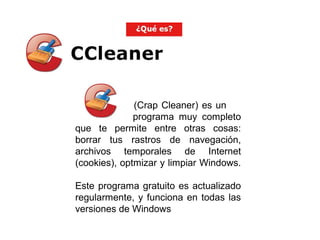 (Crap Cleaner) es un
programa muy completo
que te permite entre otras cosas:
borrar tus rastros de navegación,
archivos temporales de Internet
(cookies), optmizar y limpiar Windows.
Este programa gratuito es actualizado
regularmente, y funciona en todas las
versiones de Windows
 