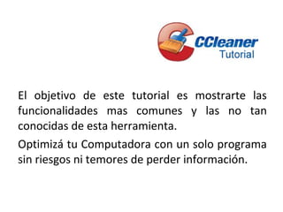El objetivo de este tutorial es mostrarte las
funcionalidades mas comunes y las no tan
conocidas de esta herramienta.
Optimizá tu Computadora con un solo programa
sin riesgos ni temores de perder información.
 