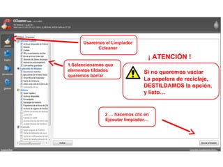 Usaremos el Limpiador
Ccleaner
2 … hacemos clic en
Ejecutar limpiador…
1.Seleccionamos que
elementos tildados
queremos borrar
¡ ATENCIÓN !
Si no queremos vaciar
La papelera de reciclaje,
DESTILDAMOS la opción,
y listo…
 