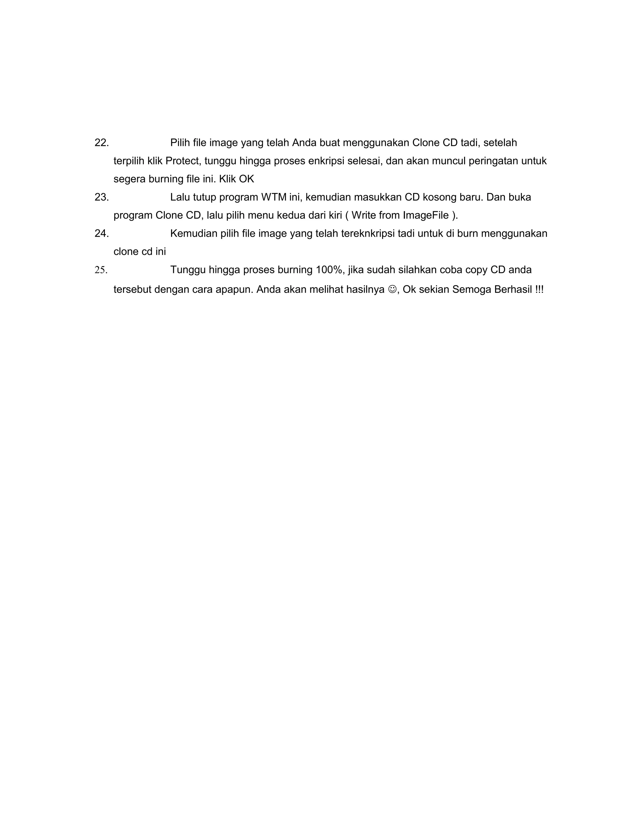 22. Pilih file image yang telah Anda buat menggunakan Clone CD tadi, setelah
terpilih klik Protect, tunggu hingga proses enkripsi selesai, dan akan muncul peringatan untuk
segera burning file ini. Klik OK
23. Lalu tutup program WTM ini, kemudian masukkan CD kosong baru. Dan buka
program Clone CD, lalu pilih menu kedua dari kiri ( Write from ImageFile ).
24. Kemudian pilih file image yang telah tereknkripsi tadi untuk di burn menggunakan
clone cd ini
25. Tunggu hingga proses burning 100%, jika sudah silahkan coba copy CD anda
tersebut dengan cara apapun. Anda akan melihat hasilnya , Ok sekian Semoga Berhasil !!!
 