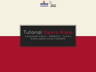 Tutorial Opera Glass
Computação Gráfica I - #ARQ03071 - Turma A
Ariane Loeblein Gomes | 00228410
 