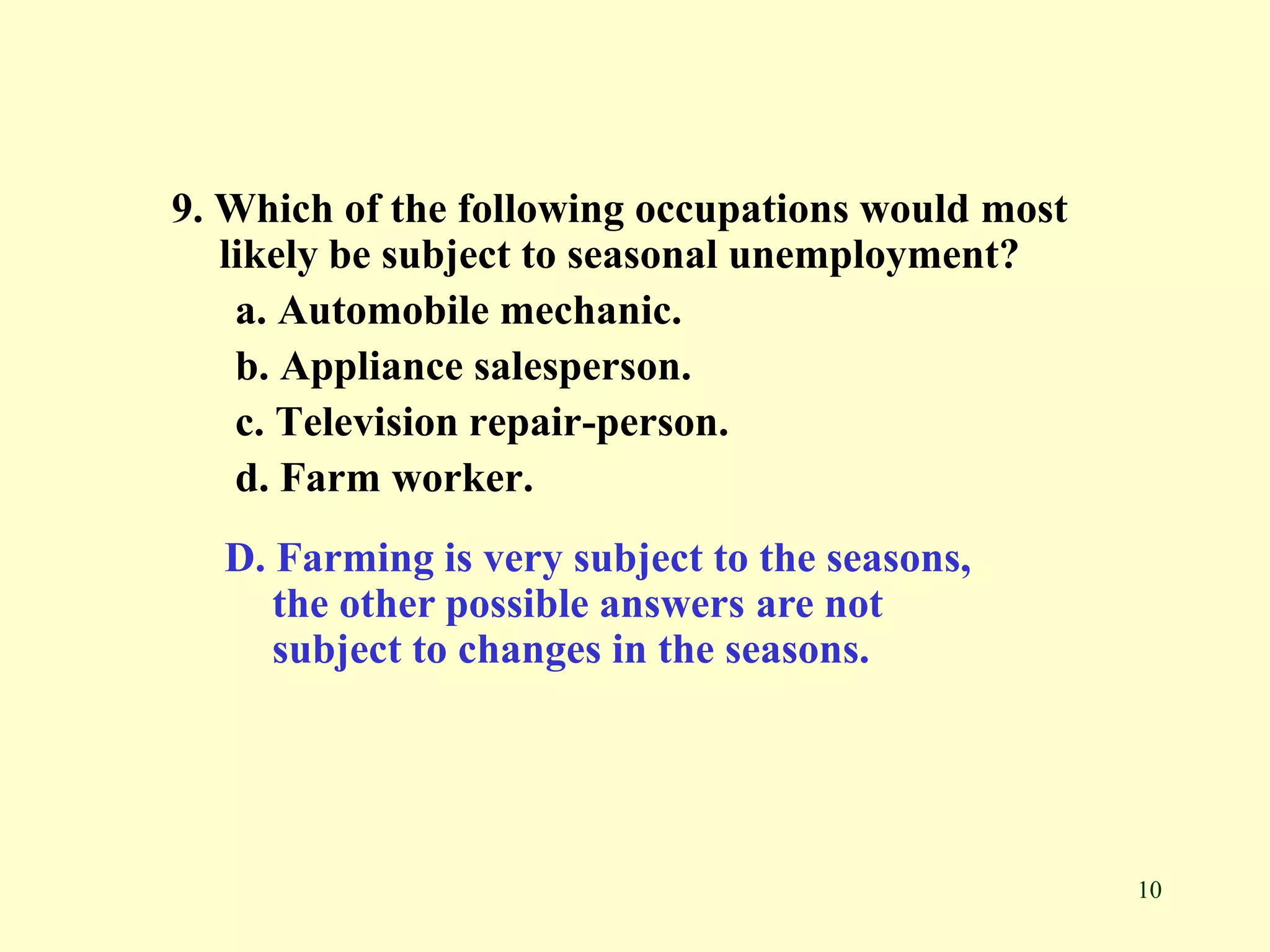 10
9. Which of the following occupations would most
likely be subject to seasonal unemployment?
a. Automobile mechanic.
b. Appliance salesperson.
c. Television repair-person.
d. Farm worker.
D. Farming is very subject to the seasons,
the other possible answers are not
subject to changes in the seasons.
 
