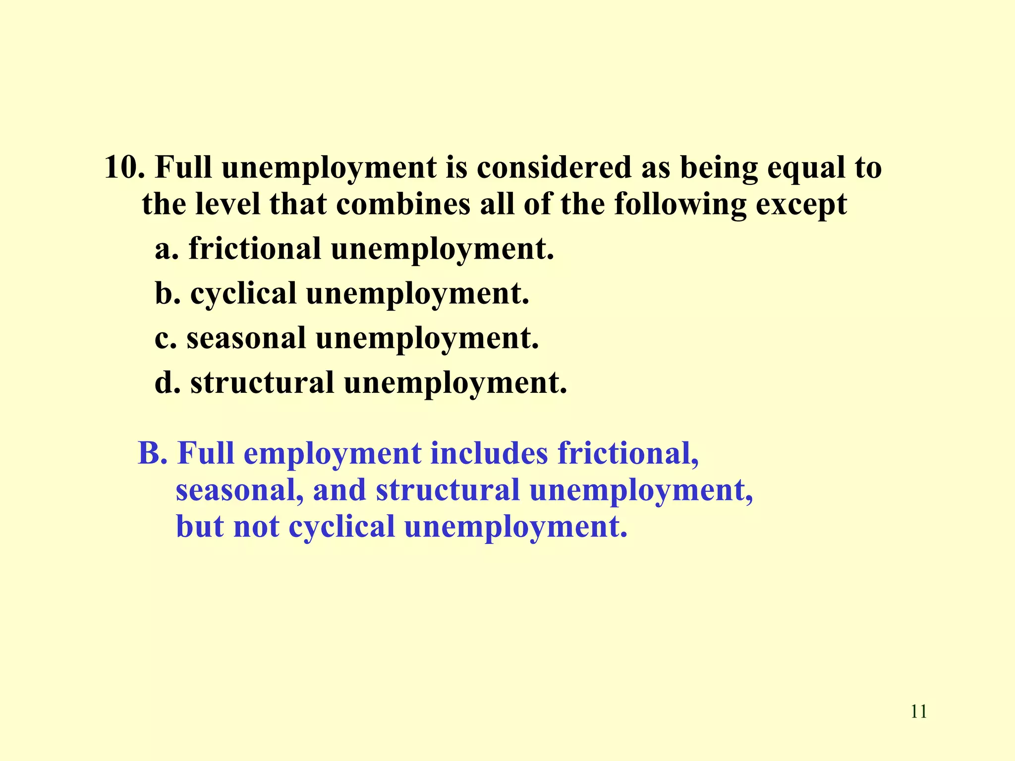 11
10. Full unemployment is considered as being equal to
the level that combines all of the following except
a. frictional unemployment.
b. cyclical unemployment.
c. seasonal unemployment.
d. structural unemployment.
B. Full employment includes frictional,
seasonal, and structural unemployment,
but not cyclical unemployment.
 